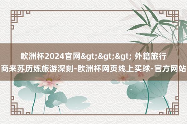 欧洲杯2024官网>>> 外籍旅行商来苏历练旅游深刻-欧洲杯网页线上买球-官方网站